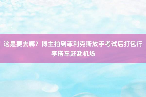 这是要去哪？博主拍到菲利克斯放手考试后打包行李搭车赶赴机场