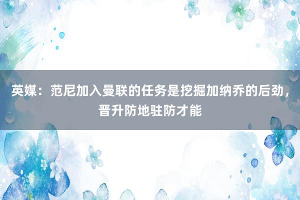 英媒：范尼加入曼联的任务是挖掘加纳乔的后劲，晋升防地驻防才能