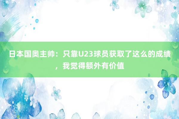 日本国奥主帅：只靠U23球员获取了这么的成绩，我觉得额外有价值